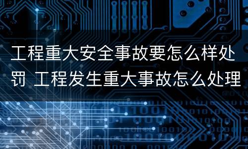 工程重大安全事故要怎么样处罚 工程发生重大事故怎么处理