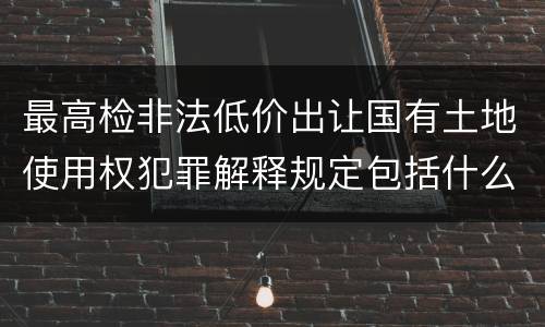 最高检非法低价出让国有土地使用权犯罪解释规定包括什么