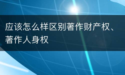 应该怎么样区别著作财产权、著作人身权