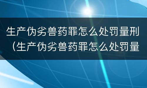 生产伪劣兽药罪怎么处罚量刑（生产伪劣兽药罪怎么处罚量刑多少）