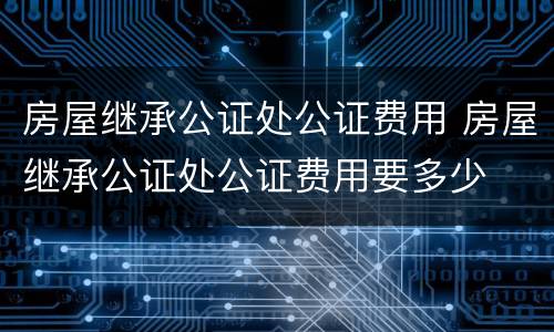 房屋继承公证处公证费用 房屋继承公证处公证费用要多少
