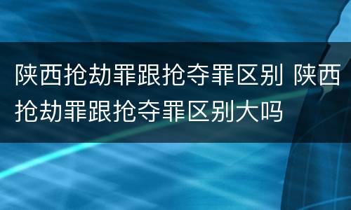 陕西抢劫罪跟抢夺罪区别 陕西抢劫罪跟抢夺罪区别大吗