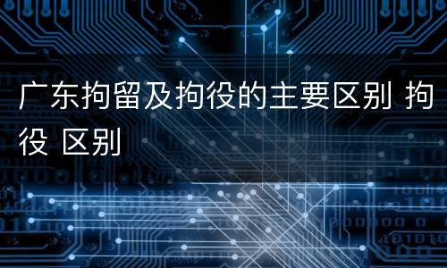 广东拘留及拘役的主要区别 拘役 区别