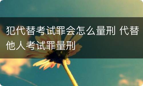 犯代替考试罪会怎么量刑 代替他人考试罪量刑