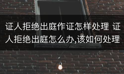 证人拒绝出庭作证怎样处理 证人拒绝出庭怎么办,该如何处理
