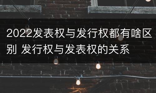 2022发表权与发行权都有啥区别 发行权与发表权的关系