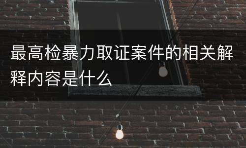最高检暴力取证案件的相关解释内容是什么
