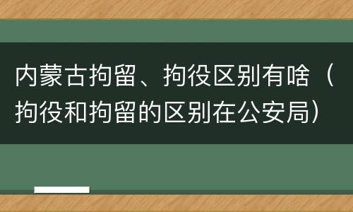 内蒙古拘留、拘役区别有啥（拘役和拘留的区别在公安局）