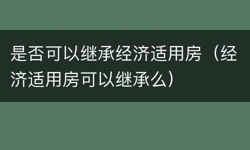 是否可以继承经济适用房（经济适用房可以继承么）