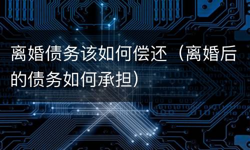 离婚债务该如何偿还（离婚后的债务如何承担）