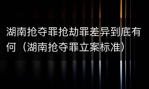 湖南抢夺罪抢劫罪差异到底有何（湖南抢夺罪立案标准）