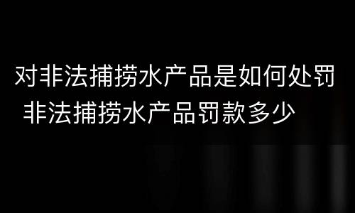 对非法捕捞水产品是如何处罚 非法捕捞水产品罚款多少