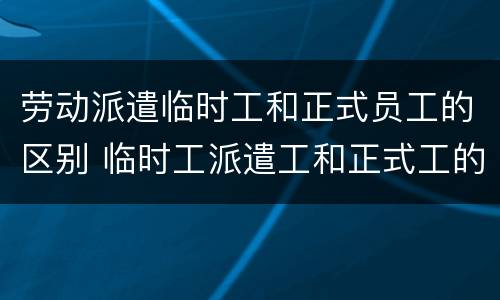 劳动派遣临时工和正式员工的区别 临时工派遣工和正式工的区别