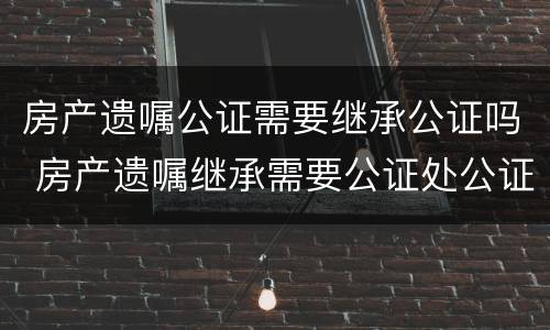 房产遗嘱公证需要继承公证吗 房产遗嘱继承需要公证处公证吗