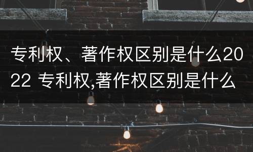专利权、著作权区别是什么2022 专利权,著作权区别是什么2022年的