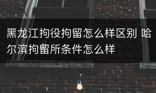 黑龙江拘役拘留怎么样区别 哈尔滨拘留所条件怎么样