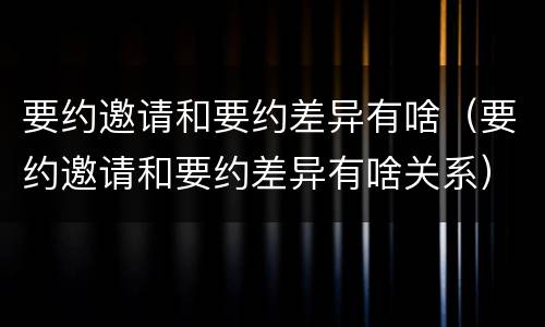 要约邀请和要约差异有啥（要约邀请和要约差异有啥关系）