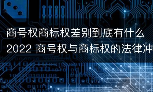 商号权商标权差别到底有什么2022 商号权与商标权的法律冲突与解决
