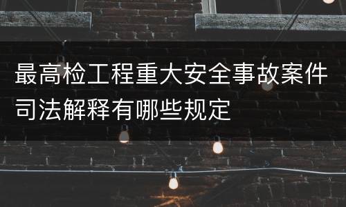 最高检工程重大安全事故案件司法解释有哪些规定