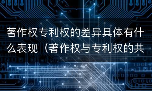 著作权专利权的差异具体有什么表现（著作权与专利权的共性有）