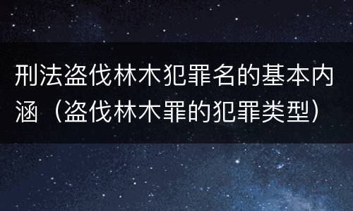 刑法盗伐林木犯罪名的基本内涵（盗伐林木罪的犯罪类型）