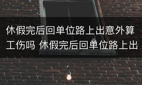 休假完后回单位路上出意外算工伤吗 休假完后回单位路上出意外算工伤吗怎么赔偿