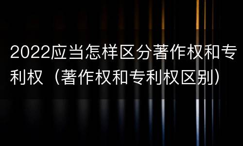 2022应当怎样区分著作权和专利权（著作权和专利权区别）