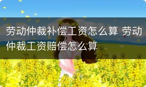 劳动仲裁补偿工资怎么算 劳动仲裁工资赔偿怎么算