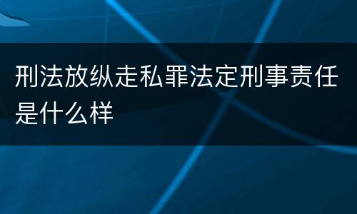 刑法放纵走私罪法定刑事责任是什么样