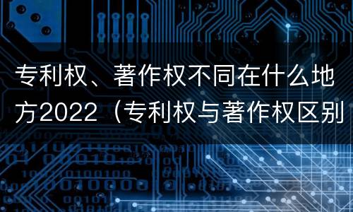 专利权、著作权不同在什么地方2022（专利权与著作权区别）