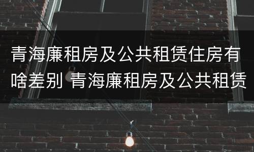 青海廉租房及公共租赁住房有啥差别 青海廉租房及公共租赁住房有啥差别吗