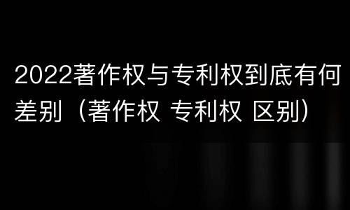2022著作权与专利权到底有何差别（著作权 专利权 区别）