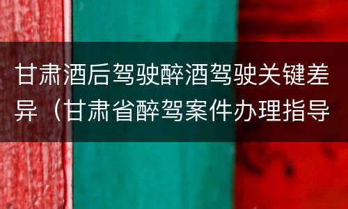 甘肃酒后驾驶醉酒驾驶关键差异（甘肃省醉驾案件办理指导意见）