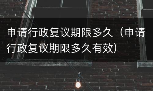 申请行政复议期限多久（申请行政复议期限多久有效）