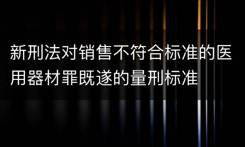 新刑法对销售不符合标准的医用器材罪既遂的量刑标准