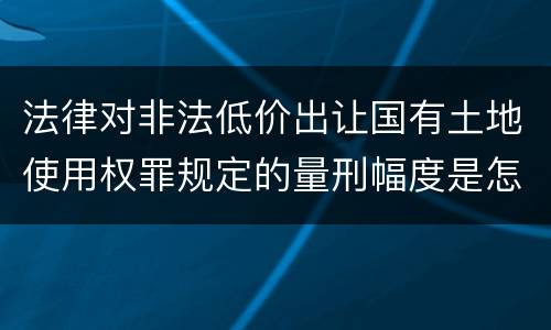 法律对非法低价出让国有土地使用权罪规定的量刑幅度是怎样的
