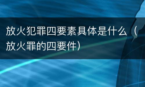 放火犯罪四要素具体是什么（放火罪的四要件）