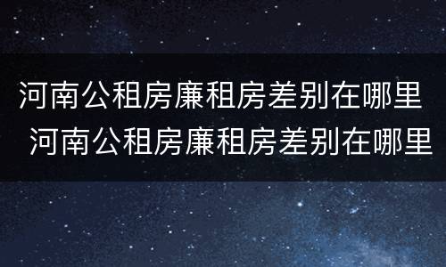 河南公租房廉租房差别在哪里 河南公租房廉租房差别在哪里查