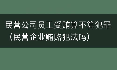民营公司员工受贿算不算犯罪（民营企业贿赂犯法吗）