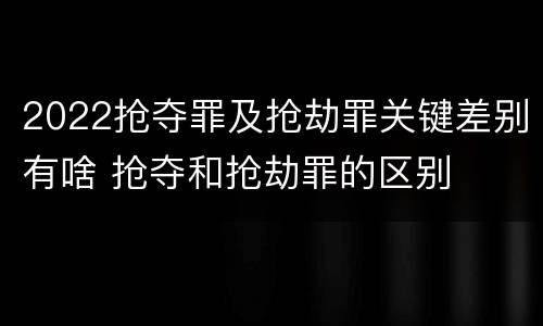 2022抢夺罪及抢劫罪关键差别有啥 抢夺和抢劫罪的区别