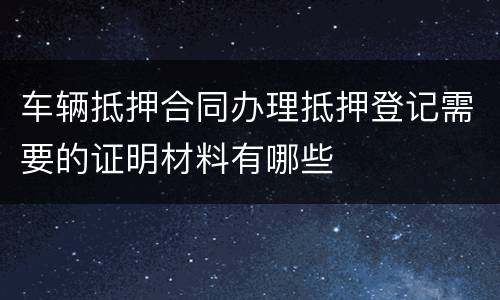 车辆抵押合同办理抵押登记需要的证明材料有哪些
