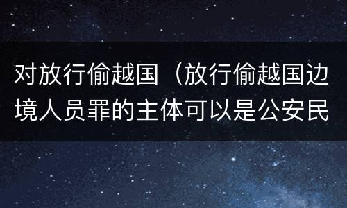 对放行偷越国（放行偷越国边境人员罪的主体可以是公安民警吗）