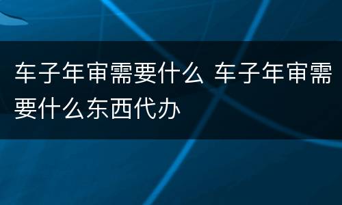 车子年审需要什么 车子年审需要什么东西代办