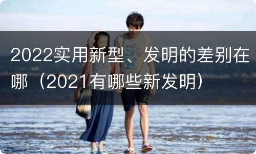 2022实用新型、发明的差别在哪（2021有哪些新发明）