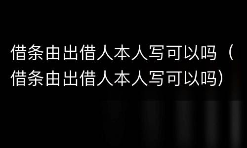 借条由出借人本人写可以吗（借条由出借人本人写可以吗）