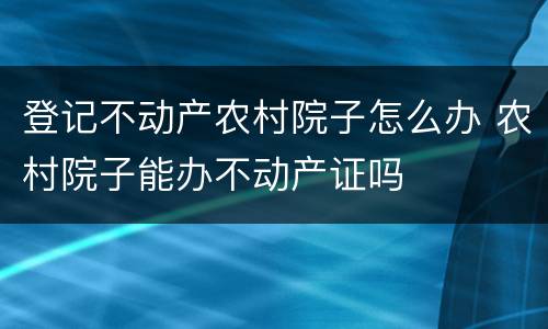 登记不动产农村院子怎么办 农村院子能办不动产证吗