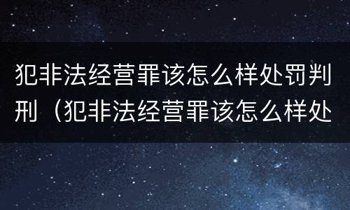 犯非法经营罪该怎么样处罚判刑（犯非法经营罪该怎么样处罚判刑多久）