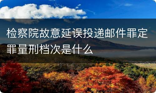 检察院故意延误投递邮件罪定罪量刑档次是什么