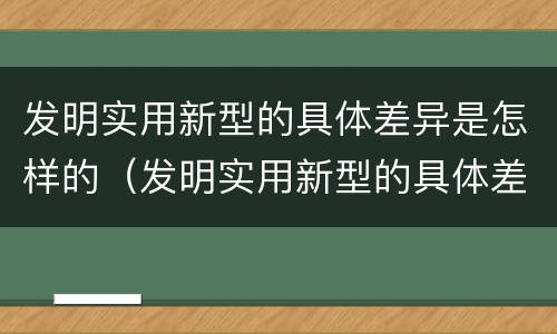 发明实用新型的具体差异是怎样的（发明实用新型的具体差异是怎样的过程）