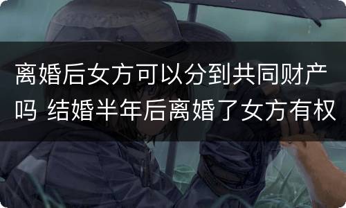 离婚后女方可以分到共同财产吗 结婚半年后离婚了女方有权分财产吗